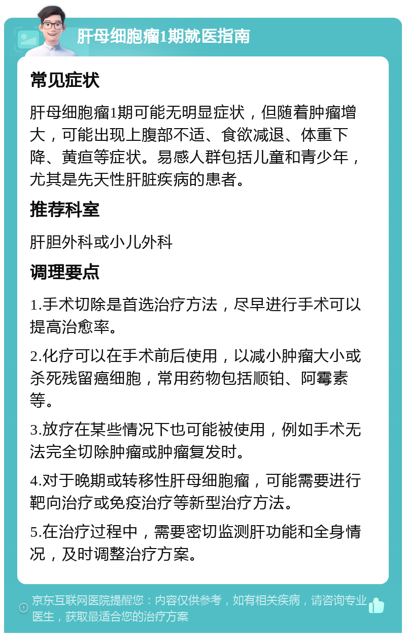 肝母细胞瘤1期就医指南 常见症状 肝母细胞瘤1期可能无明显症状，但随着肿瘤增大，可能出现上腹部不适、食欲减退、体重下降、黄疸等症状。易感人群包括儿童和青少年，尤其是先天性肝脏疾病的患者。 推荐科室 肝胆外科或小儿外科 调理要点 1.手术切除是首选治疗方法，尽早进行手术可以提高治愈率。 2.化疗可以在手术前后使用，以减小肿瘤大小或杀死残留癌细胞，常用药物包括顺铂、阿霉素等。 3.放疗在某些情况下也可能被使用，例如手术无法完全切除肿瘤或肿瘤复发时。 4.对于晚期或转移性肝母细胞瘤，可能需要进行靶向治疗或免疫治疗等新型治疗方法。 5.在治疗过程中，需要密切监测肝功能和全身情况，及时调整治疗方案。