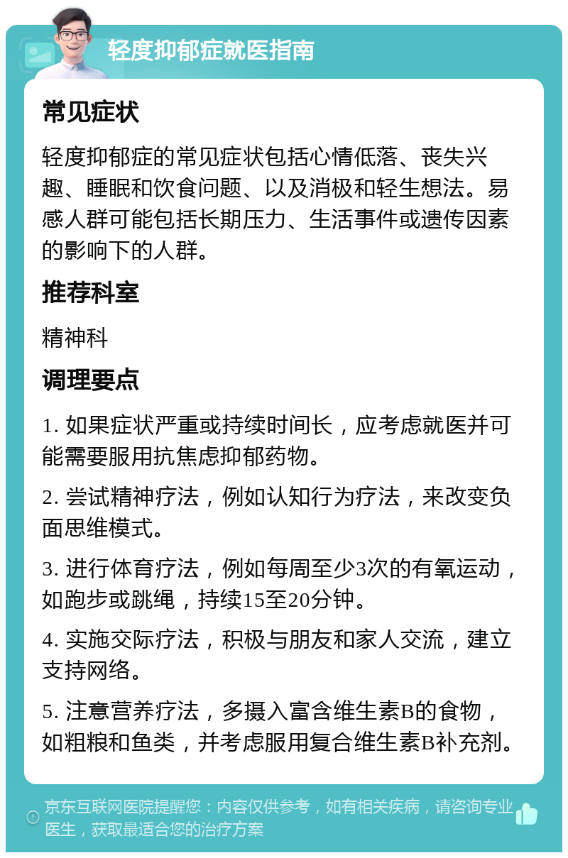 轻度抑郁症就医指南 常见症状 轻度抑郁症的常见症状包括心情低落、丧失兴趣、睡眠和饮食问题、以及消极和轻生想法。易感人群可能包括长期压力、生活事件或遗传因素的影响下的人群。 推荐科室 精神科 调理要点 1. 如果症状严重或持续时间长，应考虑就医并可能需要服用抗焦虑抑郁药物。 2. 尝试精神疗法，例如认知行为疗法，来改变负面思维模式。 3. 进行体育疗法，例如每周至少3次的有氧运动，如跑步或跳绳，持续15至20分钟。 4. 实施交际疗法，积极与朋友和家人交流，建立支持网络。 5. 注意营养疗法，多摄入富含维生素B的食物，如粗粮和鱼类，并考虑服用复合维生素B补充剂。