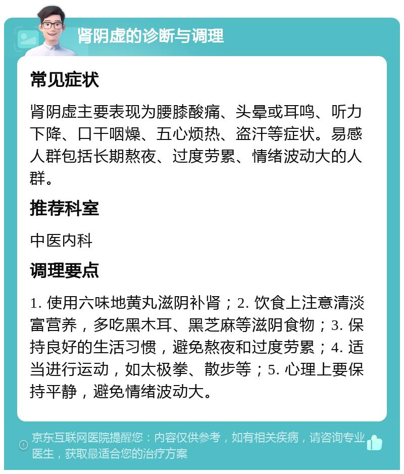 肾阴虚的诊断与调理 常见症状 肾阴虚主要表现为腰膝酸痛、头晕或耳鸣、听力下降、口干咽燥、五心烦热、盗汗等症状。易感人群包括长期熬夜、过度劳累、情绪波动大的人群。 推荐科室 中医内科 调理要点 1. 使用六味地黄丸滋阴补肾；2. 饮食上注意清淡富营养，多吃黑木耳、黑芝麻等滋阴食物；3. 保持良好的生活习惯，避免熬夜和过度劳累；4. 适当进行运动，如太极拳、散步等；5. 心理上要保持平静，避免情绪波动大。