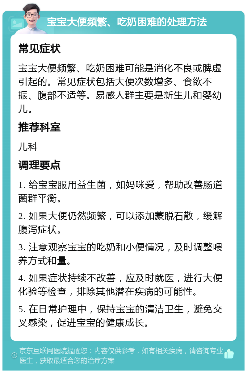 宝宝大便频繁、吃奶困难的处理方法 常见症状 宝宝大便频繁、吃奶困难可能是消化不良或脾虚引起的。常见症状包括大便次数增多、食欲不振、腹部不适等。易感人群主要是新生儿和婴幼儿。 推荐科室 儿科 调理要点 1. 给宝宝服用益生菌，如妈咪爱，帮助改善肠道菌群平衡。 2. 如果大便仍然频繁，可以添加蒙脱石散，缓解腹泻症状。 3. 注意观察宝宝的吃奶和小便情况，及时调整喂养方式和量。 4. 如果症状持续不改善，应及时就医，进行大便化验等检查，排除其他潜在疾病的可能性。 5. 在日常护理中，保持宝宝的清洁卫生，避免交叉感染，促进宝宝的健康成长。