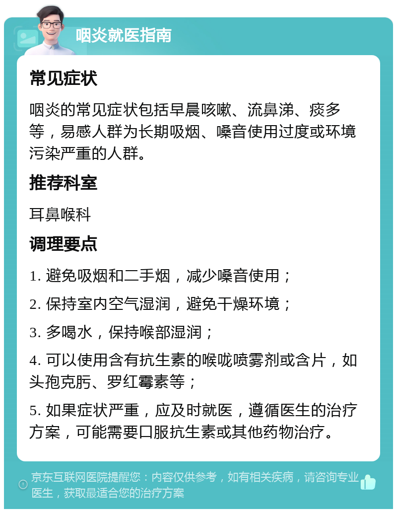 咽炎就医指南 常见症状 咽炎的常见症状包括早晨咳嗽、流鼻涕、痰多等，易感人群为长期吸烟、嗓音使用过度或环境污染严重的人群。 推荐科室 耳鼻喉科 调理要点 1. 避免吸烟和二手烟，减少嗓音使用； 2. 保持室内空气湿润，避免干燥环境； 3. 多喝水，保持喉部湿润； 4. 可以使用含有抗生素的喉咙喷雾剂或含片，如头孢克肟、罗红霉素等； 5. 如果症状严重，应及时就医，遵循医生的治疗方案，可能需要口服抗生素或其他药物治疗。