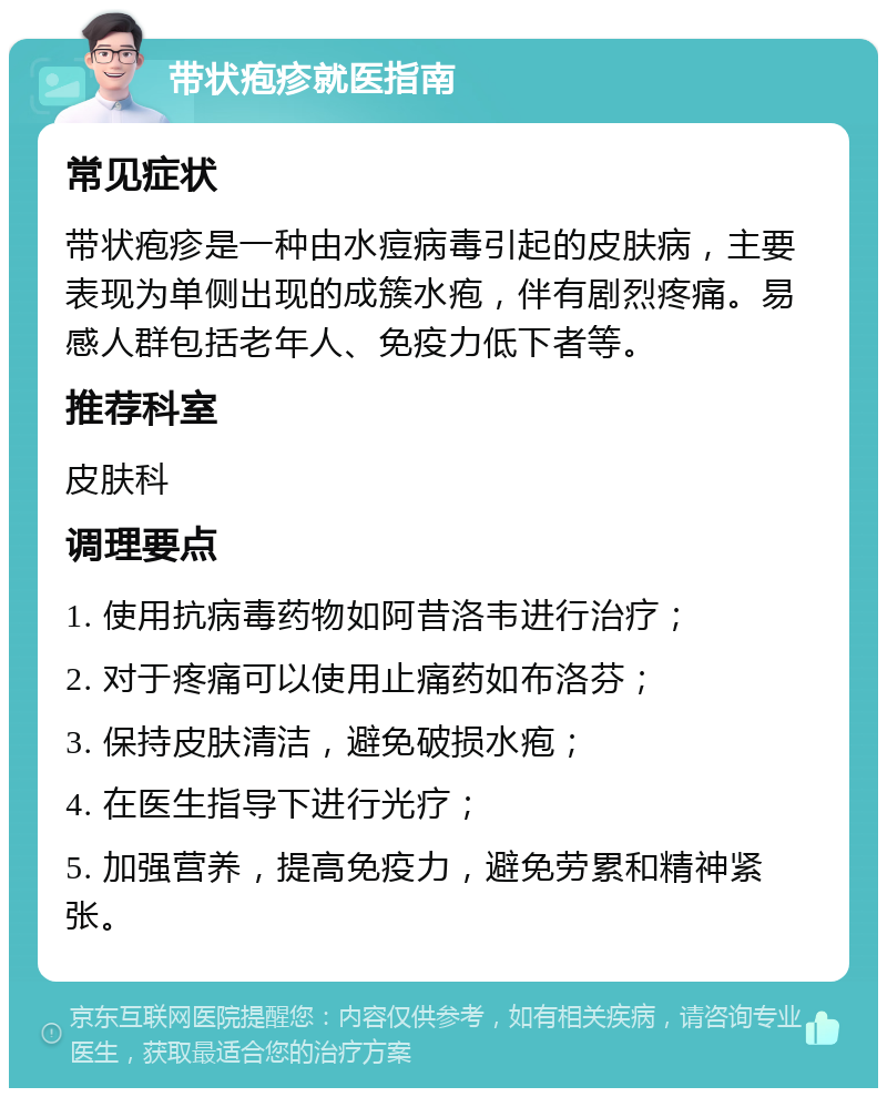 带状疱疹就医指南 常见症状 带状疱疹是一种由水痘病毒引起的皮肤病，主要表现为单侧出现的成簇水疱，伴有剧烈疼痛。易感人群包括老年人、免疫力低下者等。 推荐科室 皮肤科 调理要点 1. 使用抗病毒药物如阿昔洛韦进行治疗； 2. 对于疼痛可以使用止痛药如布洛芬； 3. 保持皮肤清洁，避免破损水疱； 4. 在医生指导下进行光疗； 5. 加强营养，提高免疫力，避免劳累和精神紧张。