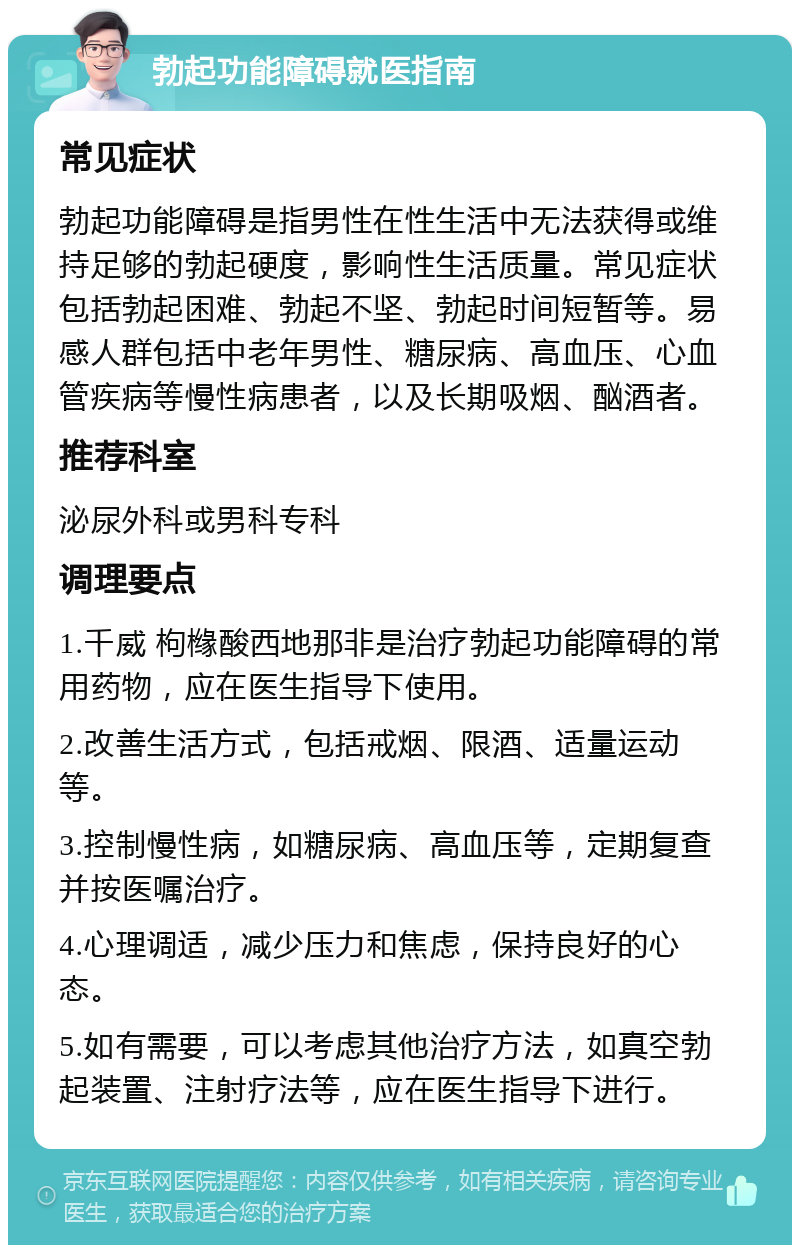 勃起功能障碍就医指南 常见症状 勃起功能障碍是指男性在性生活中无法获得或维持足够的勃起硬度，影响性生活质量。常见症状包括勃起困难、勃起不坚、勃起时间短暂等。易感人群包括中老年男性、糖尿病、高血压、心血管疾病等慢性病患者，以及长期吸烟、酗酒者。 推荐科室 泌尿外科或男科专科 调理要点 1.千威 枸橼酸西地那非是治疗勃起功能障碍的常用药物，应在医生指导下使用。 2.改善生活方式，包括戒烟、限酒、适量运动等。 3.控制慢性病，如糖尿病、高血压等，定期复查并按医嘱治疗。 4.心理调适，减少压力和焦虑，保持良好的心态。 5.如有需要，可以考虑其他治疗方法，如真空勃起装置、注射疗法等，应在医生指导下进行。