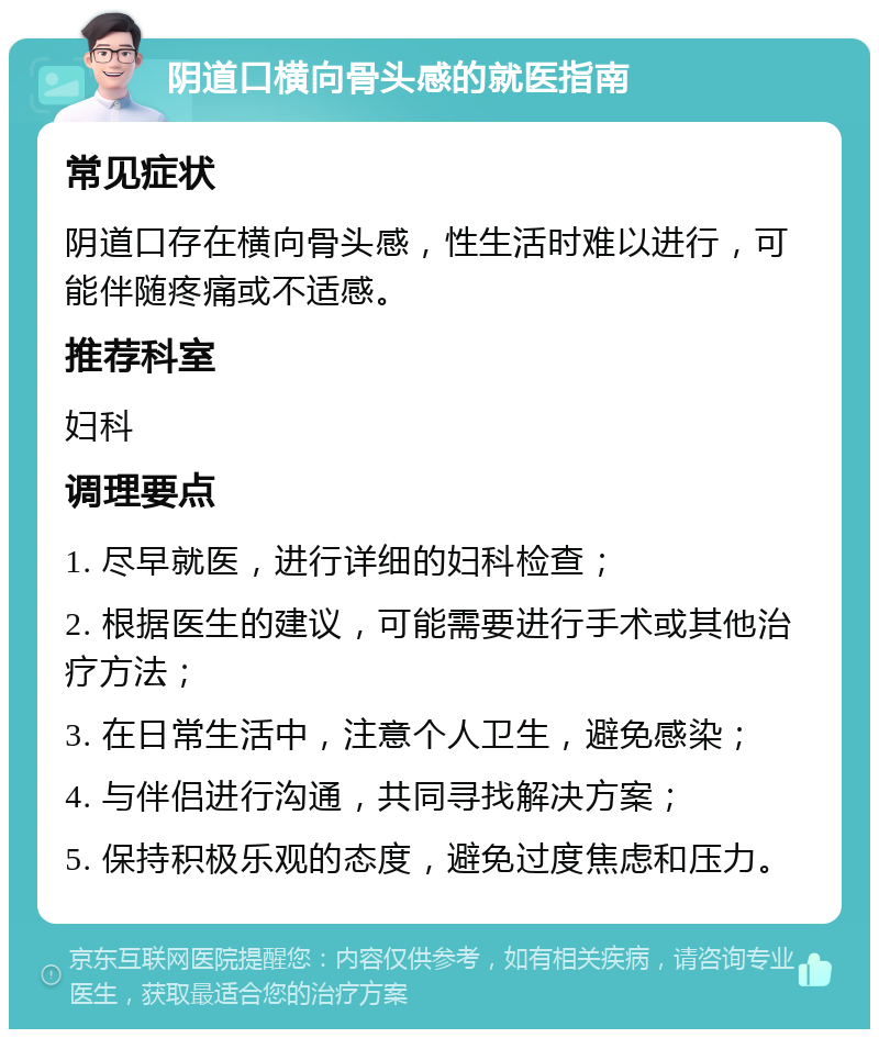 阴道口横向骨头感的就医指南 常见症状 阴道口存在横向骨头感，性生活时难以进行，可能伴随疼痛或不适感。 推荐科室 妇科 调理要点 1. 尽早就医，进行详细的妇科检查； 2. 根据医生的建议，可能需要进行手术或其他治疗方法； 3. 在日常生活中，注意个人卫生，避免感染； 4. 与伴侣进行沟通，共同寻找解决方案； 5. 保持积极乐观的态度，避免过度焦虑和压力。