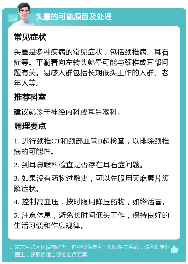 头晕的可能原因及处理 常见症状 头晕是多种疾病的常见症状，包括颈椎病、耳石症等。平躺着向左转头就晕可能与颈椎或耳部问题有关。易感人群包括长期低头工作的人群、老年人等。 推荐科室 建议就诊于神经内科或耳鼻喉科。 调理要点 1. 进行颈椎CT和颈部血管B超检查，以排除颈椎病的可能性。 2. 到耳鼻喉科检查是否存在耳石症问题。 3. 如果没有药物过敏史，可以先服用天麻素片缓解症状。 4. 控制高血压，按时服用降压药物，如络活喜。 5. 注意休息，避免长时间低头工作，保持良好的生活习惯和作息规律。