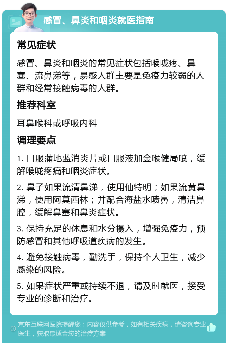 感冒、鼻炎和咽炎就医指南 常见症状 感冒、鼻炎和咽炎的常见症状包括喉咙疼、鼻塞、流鼻涕等，易感人群主要是免疫力较弱的人群和经常接触病毒的人群。 推荐科室 耳鼻喉科或呼吸内科 调理要点 1. 口服蒲地蓝消炎片或口服液加金喉健局喷，缓解喉咙疼痛和咽炎症状。 2. 鼻子如果流清鼻涕，使用仙特明；如果流黄鼻涕，使用阿莫西林；并配合海盐水喷鼻，清洁鼻腔，缓解鼻塞和鼻炎症状。 3. 保持充足的休息和水分摄入，增强免疫力，预防感冒和其他呼吸道疾病的发生。 4. 避免接触病毒，勤洗手，保持个人卫生，减少感染的风险。 5. 如果症状严重或持续不退，请及时就医，接受专业的诊断和治疗。