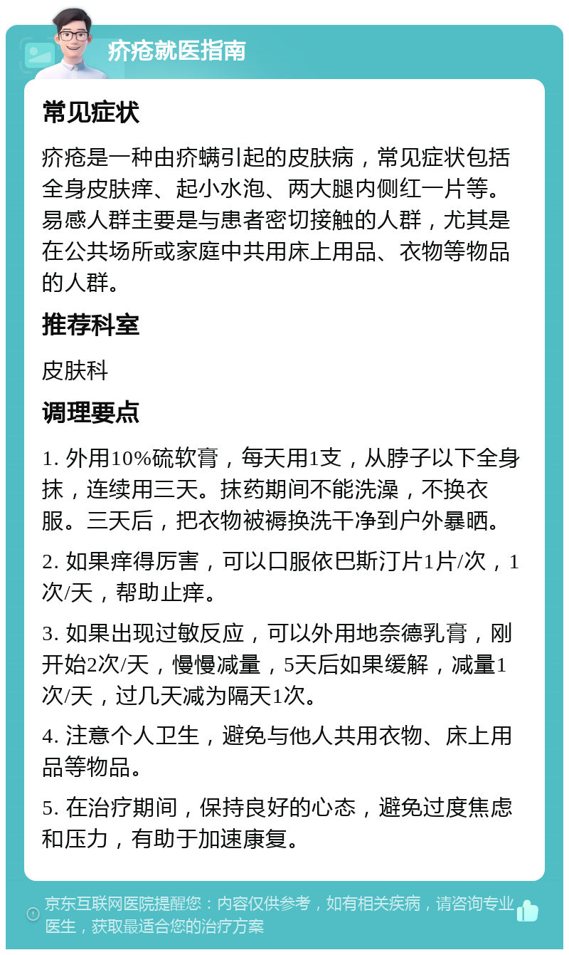 疥疮就医指南 常见症状 疥疮是一种由疥螨引起的皮肤病，常见症状包括全身皮肤痒、起小水泡、两大腿内侧红一片等。易感人群主要是与患者密切接触的人群，尤其是在公共场所或家庭中共用床上用品、衣物等物品的人群。 推荐科室 皮肤科 调理要点 1. 外用10%硫软膏，每天用1支，从脖子以下全身抹，连续用三天。抹药期间不能洗澡，不换衣服。三天后，把衣物被褥换洗干净到户外暴晒。 2. 如果痒得厉害，可以口服依巴斯汀片1片/次，1次/天，帮助止痒。 3. 如果出现过敏反应，可以外用地奈德乳膏，刚开始2次/天，慢慢减量，5天后如果缓解，减量1次/天，过几天减为隔天1次。 4. 注意个人卫生，避免与他人共用衣物、床上用品等物品。 5. 在治疗期间，保持良好的心态，避免过度焦虑和压力，有助于加速康复。