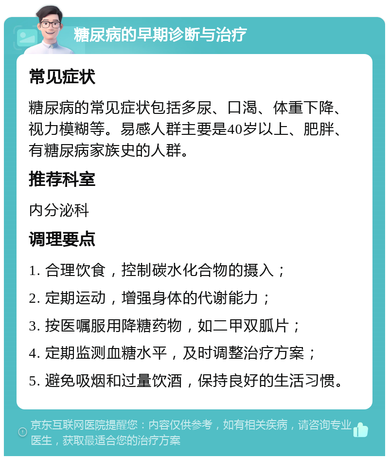 糖尿病的早期诊断与治疗 常见症状 糖尿病的常见症状包括多尿、口渴、体重下降、视力模糊等。易感人群主要是40岁以上、肥胖、有糖尿病家族史的人群。 推荐科室 内分泌科 调理要点 1. 合理饮食，控制碳水化合物的摄入； 2. 定期运动，增强身体的代谢能力； 3. 按医嘱服用降糖药物，如二甲双胍片； 4. 定期监测血糖水平，及时调整治疗方案； 5. 避免吸烟和过量饮酒，保持良好的生活习惯。