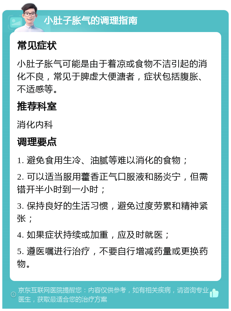 小肚子胀气的调理指南 常见症状 小肚子胀气可能是由于着凉或食物不洁引起的消化不良，常见于脾虚大便溏者，症状包括腹胀、不适感等。 推荐科室 消化内科 调理要点 1. 避免食用生冷、油腻等难以消化的食物； 2. 可以适当服用藿香正气口服液和肠炎宁，但需错开半小时到一小时； 3. 保持良好的生活习惯，避免过度劳累和精神紧张； 4. 如果症状持续或加重，应及时就医； 5. 遵医嘱进行治疗，不要自行增减药量或更换药物。