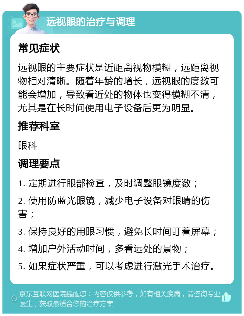 远视眼的治疗与调理 常见症状 远视眼的主要症状是近距离视物模糊，远距离视物相对清晰。随着年龄的增长，远视眼的度数可能会增加，导致看近处的物体也变得模糊不清，尤其是在长时间使用电子设备后更为明显。 推荐科室 眼科 调理要点 1. 定期进行眼部检查，及时调整眼镜度数； 2. 使用防蓝光眼镜，减少电子设备对眼睛的伤害； 3. 保持良好的用眼习惯，避免长时间盯着屏幕； 4. 增加户外活动时间，多看远处的景物； 5. 如果症状严重，可以考虑进行激光手术治疗。