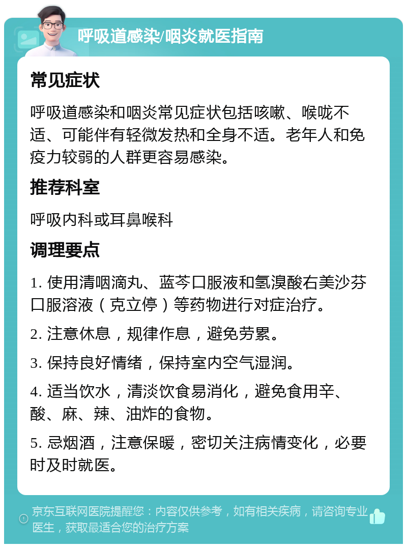 呼吸道感染/咽炎就医指南 常见症状 呼吸道感染和咽炎常见症状包括咳嗽、喉咙不适、可能伴有轻微发热和全身不适。老年人和免疫力较弱的人群更容易感染。 推荐科室 呼吸内科或耳鼻喉科 调理要点 1. 使用清咽滴丸、蓝芩口服液和氢溴酸右美沙芬口服溶液（克立停）等药物进行对症治疗。 2. 注意休息，规律作息，避免劳累。 3. 保持良好情绪，保持室内空气湿润。 4. 适当饮水，清淡饮食易消化，避免食用辛、酸、麻、辣、油炸的食物。 5. 忌烟酒，注意保暖，密切关注病情变化，必要时及时就医。