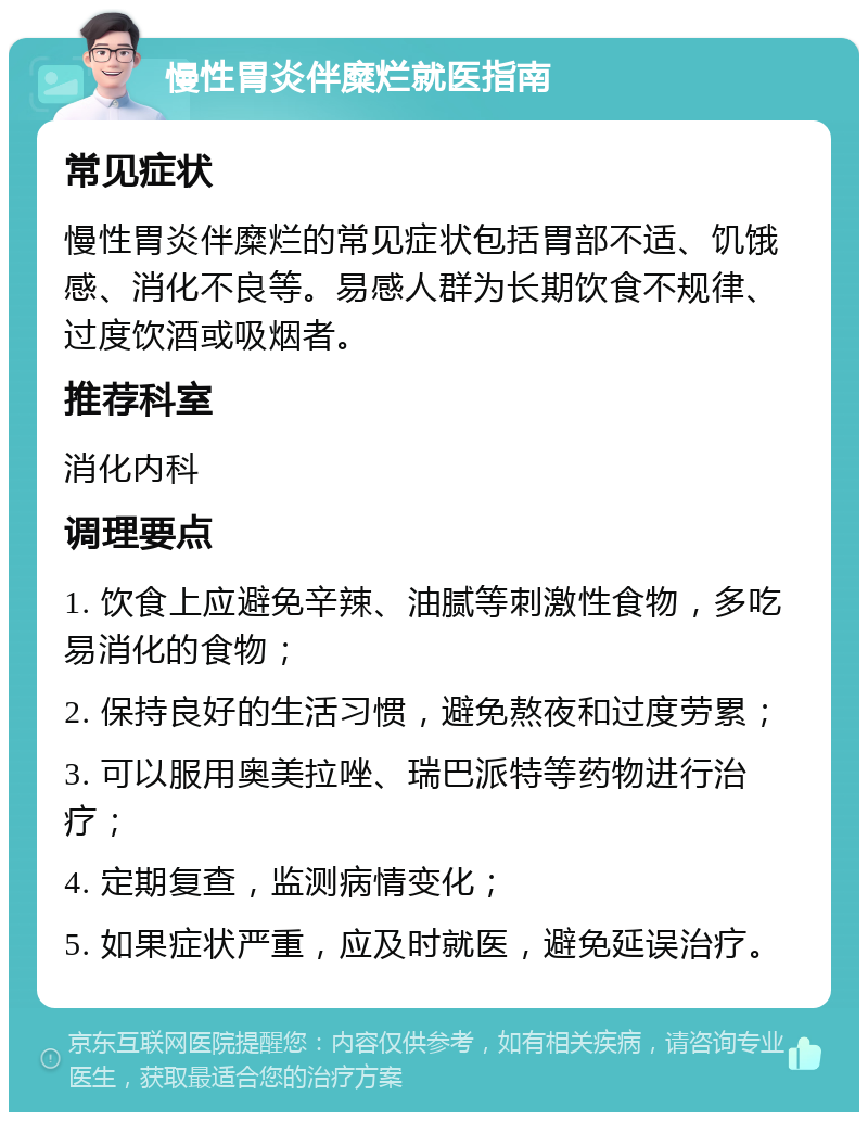 慢性胃炎伴糜烂就医指南 常见症状 慢性胃炎伴糜烂的常见症状包括胃部不适、饥饿感、消化不良等。易感人群为长期饮食不规律、过度饮酒或吸烟者。 推荐科室 消化内科 调理要点 1. 饮食上应避免辛辣、油腻等刺激性食物，多吃易消化的食物； 2. 保持良好的生活习惯，避免熬夜和过度劳累； 3. 可以服用奥美拉唑、瑞巴派特等药物进行治疗； 4. 定期复查，监测病情变化； 5. 如果症状严重，应及时就医，避免延误治疗。