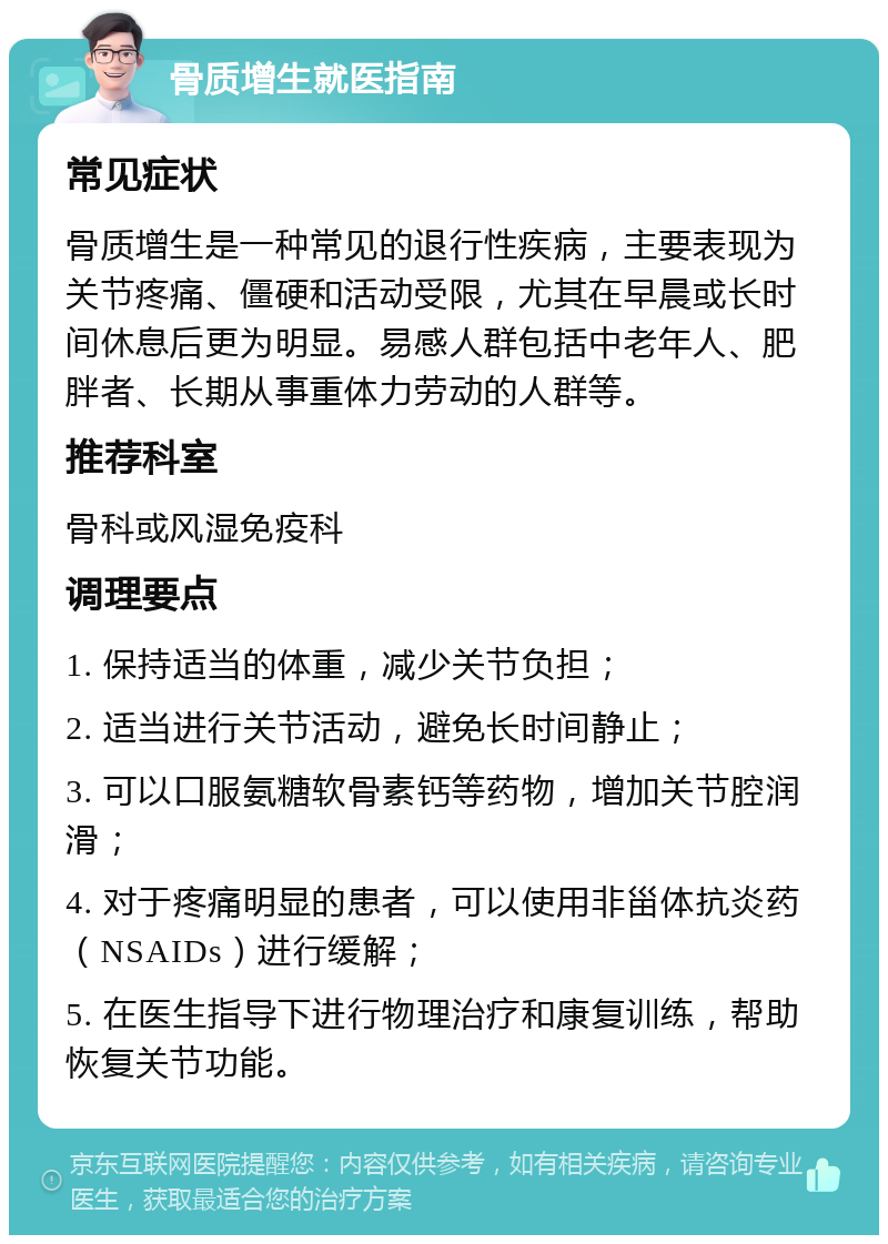 骨质增生就医指南 常见症状 骨质增生是一种常见的退行性疾病，主要表现为关节疼痛、僵硬和活动受限，尤其在早晨或长时间休息后更为明显。易感人群包括中老年人、肥胖者、长期从事重体力劳动的人群等。 推荐科室 骨科或风湿免疫科 调理要点 1. 保持适当的体重，减少关节负担； 2. 适当进行关节活动，避免长时间静止； 3. 可以口服氨糖软骨素钙等药物，增加关节腔润滑； 4. 对于疼痛明显的患者，可以使用非甾体抗炎药（NSAIDs）进行缓解； 5. 在医生指导下进行物理治疗和康复训练，帮助恢复关节功能。