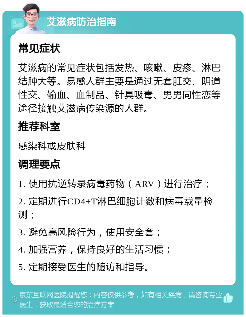 艾滋病防治指南 常见症状 艾滋病的常见症状包括发热、咳嗽、皮疹、淋巴结肿大等。易感人群主要是通过无套肛交、阴道性交、输血、血制品、针具吸毒、男男同性恋等途径接触艾滋病传染源的人群。 推荐科室 感染科或皮肤科 调理要点 1. 使用抗逆转录病毒药物（ARV）进行治疗； 2. 定期进行CD4+T淋巴细胞计数和病毒载量检测； 3. 避免高风险行为，使用安全套； 4. 加强营养，保持良好的生活习惯； 5. 定期接受医生的随访和指导。