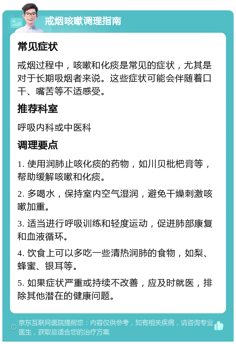 戒烟咳嗽调理指南 常见症状 戒烟过程中，咳嗽和化痰是常见的症状，尤其是对于长期吸烟者来说。这些症状可能会伴随着口干、嘴苦等不适感受。 推荐科室 呼吸内科或中医科 调理要点 1. 使用润肺止咳化痰的药物，如川贝枇杷膏等，帮助缓解咳嗽和化痰。 2. 多喝水，保持室内空气湿润，避免干燥刺激咳嗽加重。 3. 适当进行呼吸训练和轻度运动，促进肺部康复和血液循环。 4. 饮食上可以多吃一些清热润肺的食物，如梨、蜂蜜、银耳等。 5. 如果症状严重或持续不改善，应及时就医，排除其他潜在的健康问题。