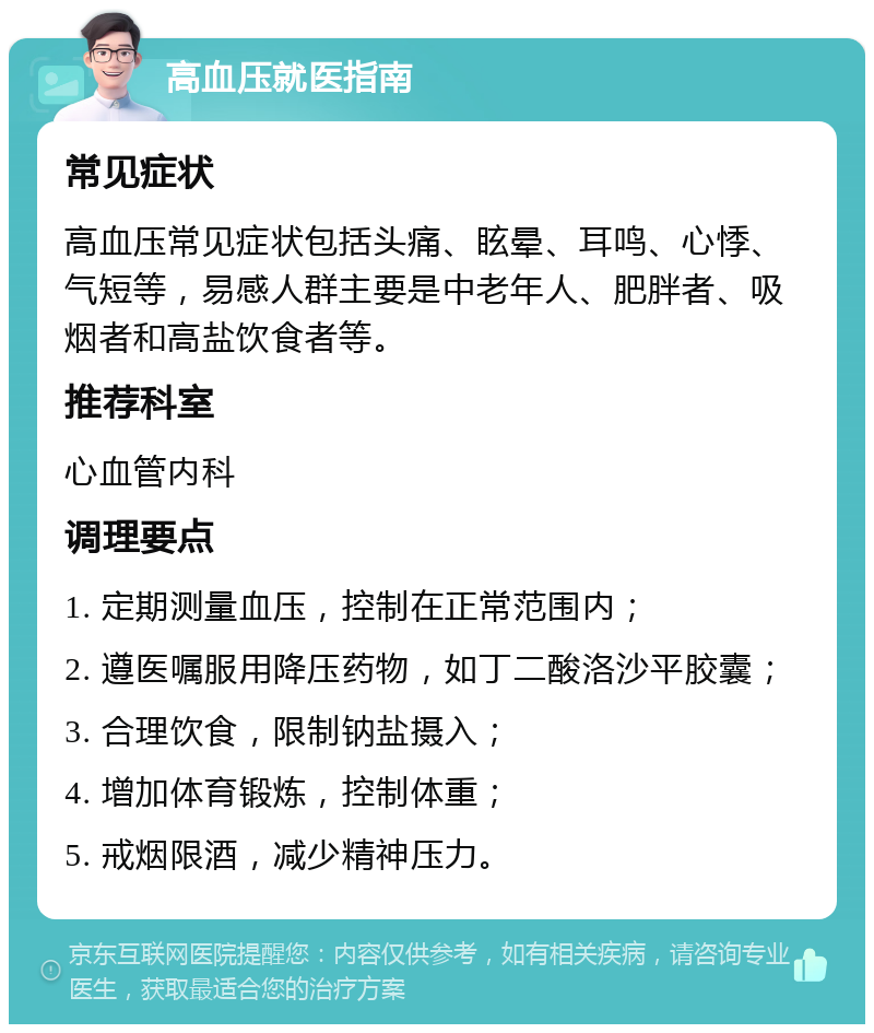 高血压就医指南 常见症状 高血压常见症状包括头痛、眩晕、耳鸣、心悸、气短等，易感人群主要是中老年人、肥胖者、吸烟者和高盐饮食者等。 推荐科室 心血管内科 调理要点 1. 定期测量血压，控制在正常范围内； 2. 遵医嘱服用降压药物，如丁二酸洛沙平胶囊； 3. 合理饮食，限制钠盐摄入； 4. 增加体育锻炼，控制体重； 5. 戒烟限酒，减少精神压力。