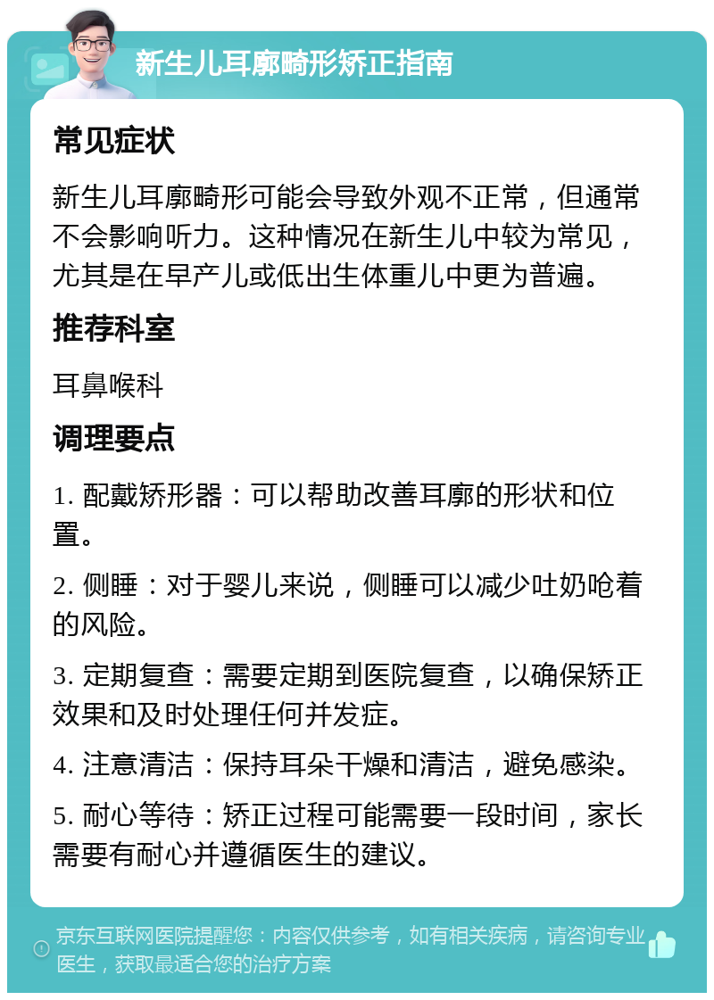 新生儿耳廓畸形矫正指南 常见症状 新生儿耳廓畸形可能会导致外观不正常，但通常不会影响听力。这种情况在新生儿中较为常见，尤其是在早产儿或低出生体重儿中更为普遍。 推荐科室 耳鼻喉科 调理要点 1. 配戴矫形器：可以帮助改善耳廓的形状和位置。 2. 侧睡：对于婴儿来说，侧睡可以减少吐奶呛着的风险。 3. 定期复查：需要定期到医院复查，以确保矫正效果和及时处理任何并发症。 4. 注意清洁：保持耳朵干燥和清洁，避免感染。 5. 耐心等待：矫正过程可能需要一段时间，家长需要有耐心并遵循医生的建议。