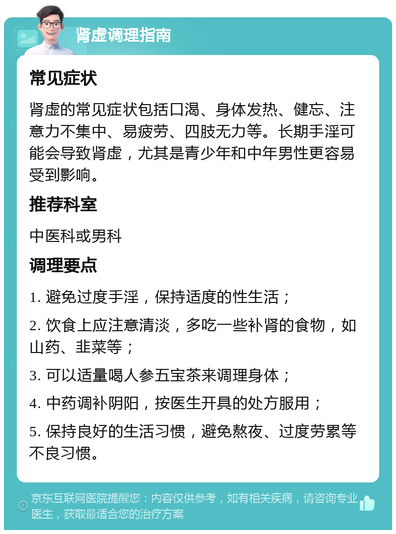 肾虚调理指南 常见症状 肾虚的常见症状包括口渴、身体发热、健忘、注意力不集中、易疲劳、四肢无力等。长期手淫可能会导致肾虚，尤其是青少年和中年男性更容易受到影响。 推荐科室 中医科或男科 调理要点 1. 避免过度手淫，保持适度的性生活； 2. 饮食上应注意清淡，多吃一些补肾的食物，如山药、韭菜等； 3. 可以适量喝人参五宝茶来调理身体； 4. 中药调补阴阳，按医生开具的处方服用； 5. 保持良好的生活习惯，避免熬夜、过度劳累等不良习惯。