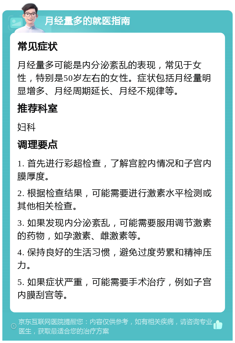 月经量多的就医指南 常见症状 月经量多可能是内分泌紊乱的表现，常见于女性，特别是50岁左右的女性。症状包括月经量明显增多、月经周期延长、月经不规律等。 推荐科室 妇科 调理要点 1. 首先进行彩超检查，了解宫腔内情况和子宫内膜厚度。 2. 根据检查结果，可能需要进行激素水平检测或其他相关检查。 3. 如果发现内分泌紊乱，可能需要服用调节激素的药物，如孕激素、雌激素等。 4. 保持良好的生活习惯，避免过度劳累和精神压力。 5. 如果症状严重，可能需要手术治疗，例如子宫内膜刮宫等。