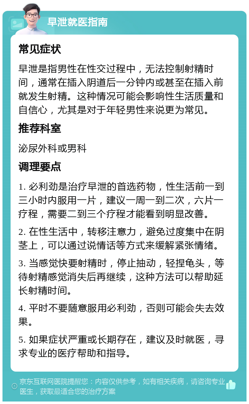 早泄就医指南 常见症状 早泄是指男性在性交过程中，无法控制射精时间，通常在插入阴道后一分钟内或甚至在插入前就发生射精。这种情况可能会影响性生活质量和自信心，尤其是对于年轻男性来说更为常见。 推荐科室 泌尿外科或男科 调理要点 1. 必利劲是治疗早泄的首选药物，性生活前一到三小时内服用一片，建议一周一到二次，六片一疗程，需要二到三个疗程才能看到明显改善。 2. 在性生活中，转移注意力，避免过度集中在阴茎上，可以通过说情话等方式来缓解紧张情绪。 3. 当感觉快要射精时，停止抽动，轻捏龟头，等待射精感觉消失后再继续，这种方法可以帮助延长射精时间。 4. 平时不要随意服用必利劲，否则可能会失去效果。 5. 如果症状严重或长期存在，建议及时就医，寻求专业的医疗帮助和指导。