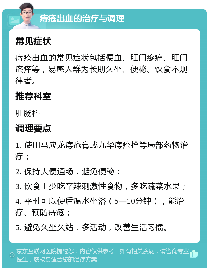 痔疮出血的治疗与调理 常见症状 痔疮出血的常见症状包括便血、肛门疼痛、肛门瘙痒等，易感人群为长期久坐、便秘、饮食不规律者。 推荐科室 肛肠科 调理要点 1. 使用马应龙痔疮膏或九华痔疮栓等局部药物治疗； 2. 保持大便通畅，避免便秘； 3. 饮食上少吃辛辣刺激性食物，多吃蔬菜水果； 4. 平时可以便后温水坐浴（5—10分钟），能治疗、预防痔疮； 5. 避免久坐久站，多活动，改善生活习惯。