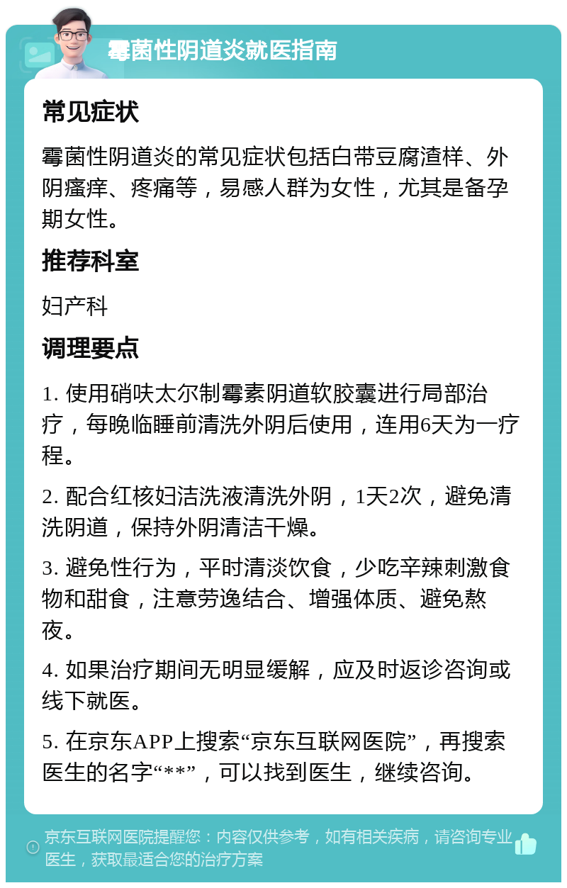 霉菌性阴道炎就医指南 常见症状 霉菌性阴道炎的常见症状包括白带豆腐渣样、外阴瘙痒、疼痛等，易感人群为女性，尤其是备孕期女性。 推荐科室 妇产科 调理要点 1. 使用硝呋太尔制霉素阴道软胶囊进行局部治疗，每晚临睡前清洗外阴后使用，连用6天为一疗程。 2. 配合红核妇洁洗液清洗外阴，1天2次，避免清洗阴道，保持外阴清洁干燥。 3. 避免性行为，平时清淡饮食，少吃辛辣刺激食物和甜食，注意劳逸结合、增强体质、避免熬夜。 4. 如果治疗期间无明显缓解，应及时返诊咨询或线下就医。 5. 在京东APP上搜索“京东互联网医院”，再搜索医生的名字“**”，可以找到医生，继续咨询。