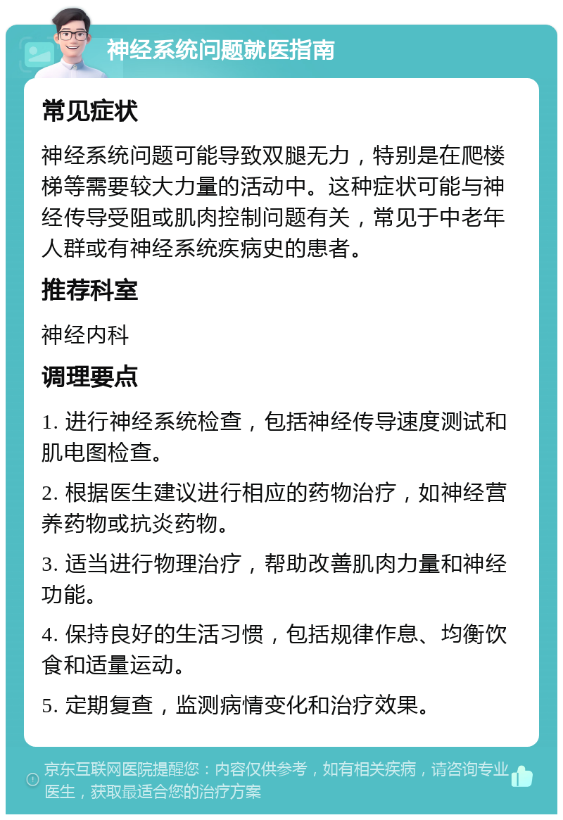 神经系统问题就医指南 常见症状 神经系统问题可能导致双腿无力，特别是在爬楼梯等需要较大力量的活动中。这种症状可能与神经传导受阻或肌肉控制问题有关，常见于中老年人群或有神经系统疾病史的患者。 推荐科室 神经内科 调理要点 1. 进行神经系统检查，包括神经传导速度测试和肌电图检查。 2. 根据医生建议进行相应的药物治疗，如神经营养药物或抗炎药物。 3. 适当进行物理治疗，帮助改善肌肉力量和神经功能。 4. 保持良好的生活习惯，包括规律作息、均衡饮食和适量运动。 5. 定期复查，监测病情变化和治疗效果。