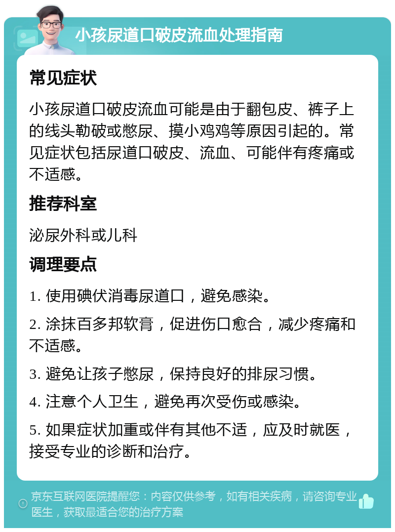 小孩尿道口破皮流血处理指南 常见症状 小孩尿道口破皮流血可能是由于翻包皮、裤子上的线头勒破或憋尿、摸小鸡鸡等原因引起的。常见症状包括尿道口破皮、流血、可能伴有疼痛或不适感。 推荐科室 泌尿外科或儿科 调理要点 1. 使用碘伏消毒尿道口，避免感染。 2. 涂抹百多邦软膏，促进伤口愈合，减少疼痛和不适感。 3. 避免让孩子憋尿，保持良好的排尿习惯。 4. 注意个人卫生，避免再次受伤或感染。 5. 如果症状加重或伴有其他不适，应及时就医，接受专业的诊断和治疗。