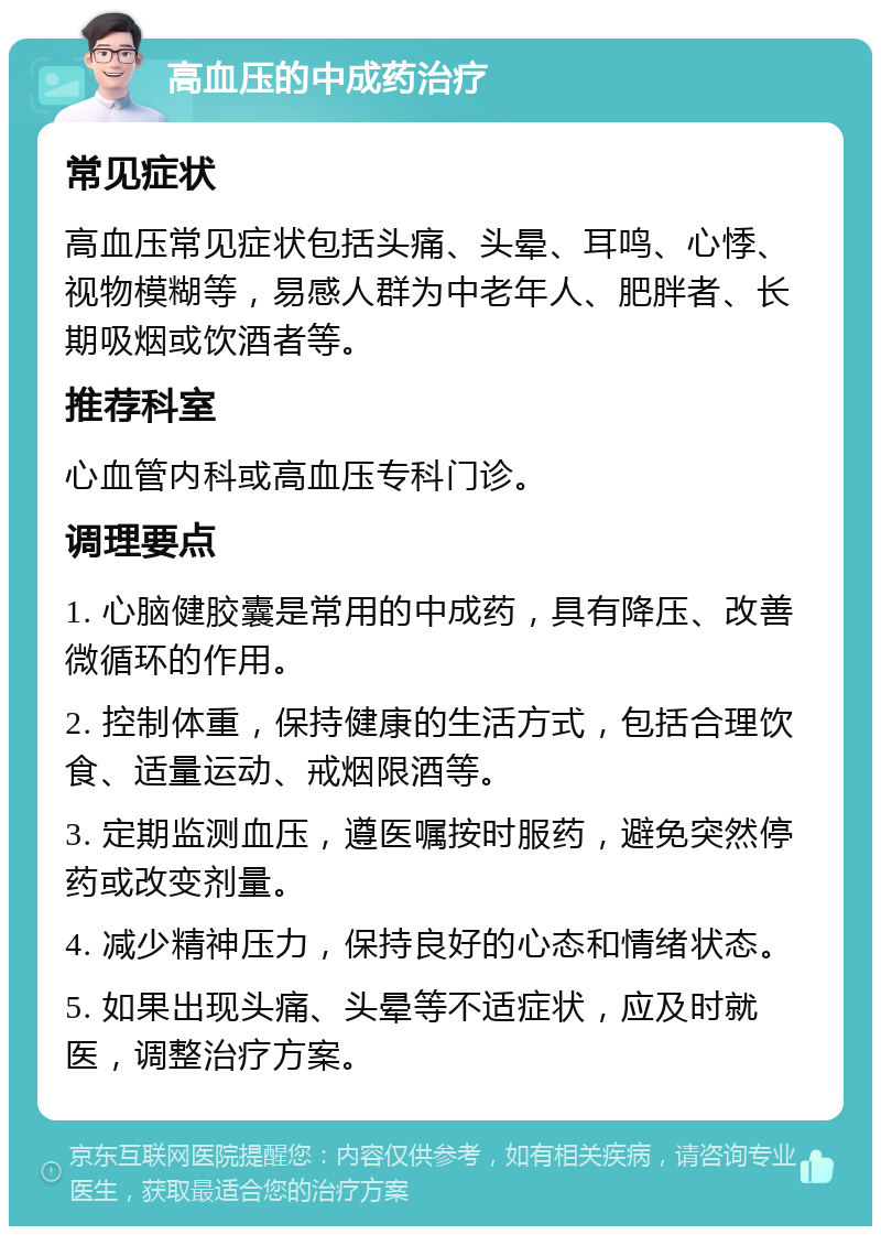 高血压的中成药治疗 常见症状 高血压常见症状包括头痛、头晕、耳鸣、心悸、视物模糊等，易感人群为中老年人、肥胖者、长期吸烟或饮酒者等。 推荐科室 心血管内科或高血压专科门诊。 调理要点 1. 心脑健胶囊是常用的中成药，具有降压、改善微循环的作用。 2. 控制体重，保持健康的生活方式，包括合理饮食、适量运动、戒烟限酒等。 3. 定期监测血压，遵医嘱按时服药，避免突然停药或改变剂量。 4. 减少精神压力，保持良好的心态和情绪状态。 5. 如果出现头痛、头晕等不适症状，应及时就医，调整治疗方案。