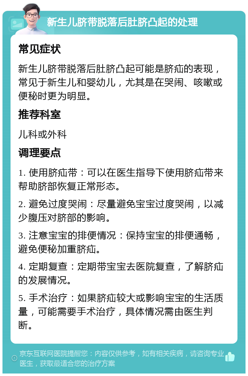 新生儿脐带脱落后肚脐凸起的处理 常见症状 新生儿脐带脱落后肚脐凸起可能是脐疝的表现，常见于新生儿和婴幼儿，尤其是在哭闹、咳嗽或便秘时更为明显。 推荐科室 儿科或外科 调理要点 1. 使用脐疝带：可以在医生指导下使用脐疝带来帮助脐部恢复正常形态。 2. 避免过度哭闹：尽量避免宝宝过度哭闹，以减少腹压对脐部的影响。 3. 注意宝宝的排便情况：保持宝宝的排便通畅，避免便秘加重脐疝。 4. 定期复查：定期带宝宝去医院复查，了解脐疝的发展情况。 5. 手术治疗：如果脐疝较大或影响宝宝的生活质量，可能需要手术治疗，具体情况需由医生判断。