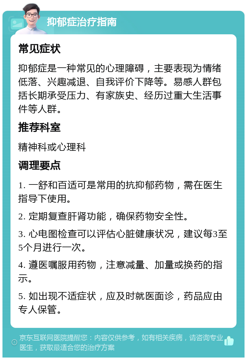 抑郁症治疗指南 常见症状 抑郁症是一种常见的心理障碍，主要表现为情绪低落、兴趣减退、自我评价下降等。易感人群包括长期承受压力、有家族史、经历过重大生活事件等人群。 推荐科室 精神科或心理科 调理要点 1. 一舒和百适可是常用的抗抑郁药物，需在医生指导下使用。 2. 定期复查肝肾功能，确保药物安全性。 3. 心电图检查可以评估心脏健康状况，建议每3至5个月进行一次。 4. 遵医嘱服用药物，注意减量、加量或换药的指示。 5. 如出现不适症状，应及时就医面诊，药品应由专人保管。