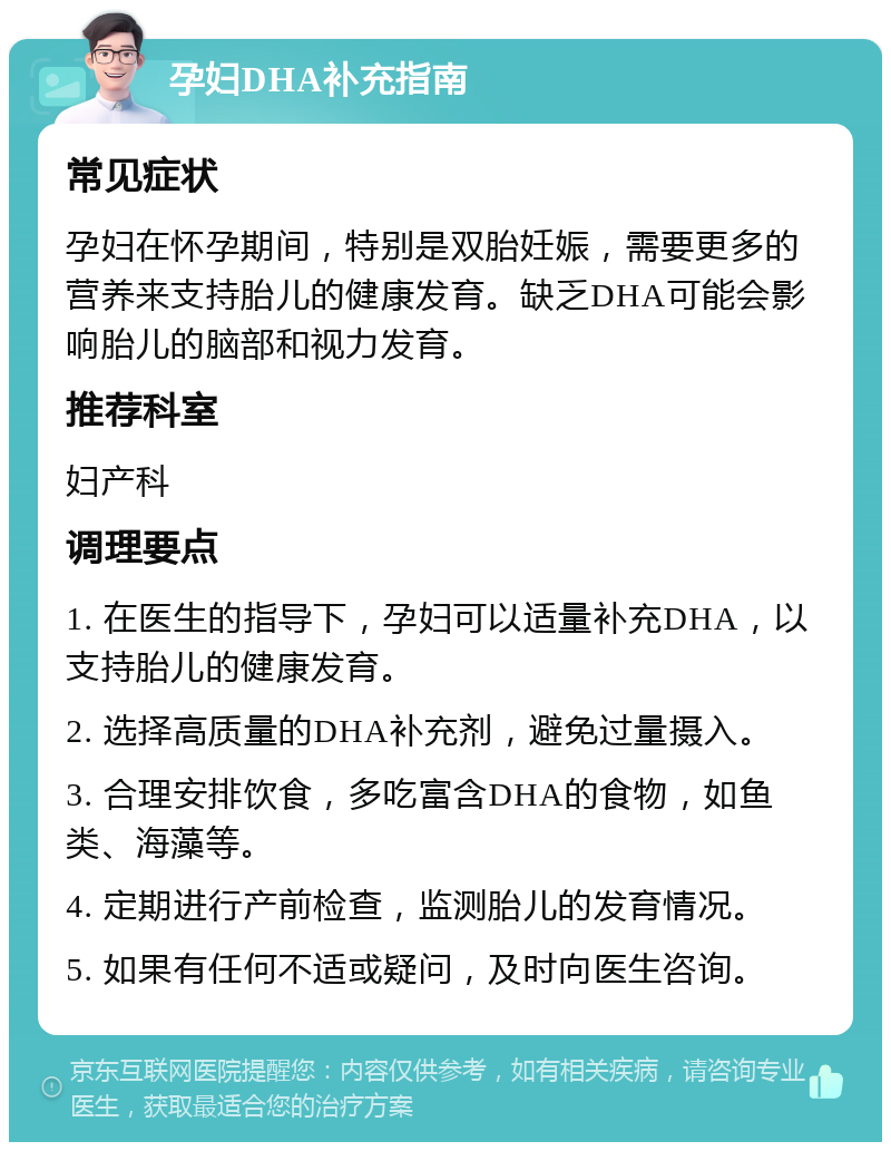 孕妇DHA补充指南 常见症状 孕妇在怀孕期间，特别是双胎妊娠，需要更多的营养来支持胎儿的健康发育。缺乏DHA可能会影响胎儿的脑部和视力发育。 推荐科室 妇产科 调理要点 1. 在医生的指导下，孕妇可以适量补充DHA，以支持胎儿的健康发育。 2. 选择高质量的DHA补充剂，避免过量摄入。 3. 合理安排饮食，多吃富含DHA的食物，如鱼类、海藻等。 4. 定期进行产前检查，监测胎儿的发育情况。 5. 如果有任何不适或疑问，及时向医生咨询。