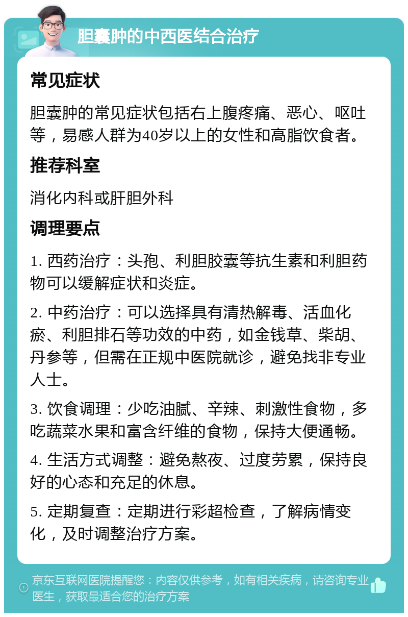 胆囊肿的中西医结合治疗 常见症状 胆囊肿的常见症状包括右上腹疼痛、恶心、呕吐等，易感人群为40岁以上的女性和高脂饮食者。 推荐科室 消化内科或肝胆外科 调理要点 1. 西药治疗：头孢、利胆胶囊等抗生素和利胆药物可以缓解症状和炎症。 2. 中药治疗：可以选择具有清热解毒、活血化瘀、利胆排石等功效的中药，如金钱草、柴胡、丹参等，但需在正规中医院就诊，避免找非专业人士。 3. 饮食调理：少吃油腻、辛辣、刺激性食物，多吃蔬菜水果和富含纤维的食物，保持大便通畅。 4. 生活方式调整：避免熬夜、过度劳累，保持良好的心态和充足的休息。 5. 定期复查：定期进行彩超检查，了解病情变化，及时调整治疗方案。