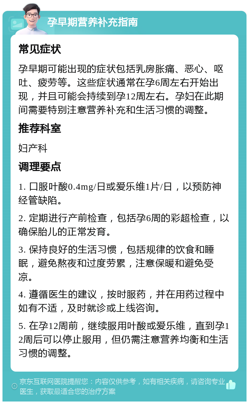 孕早期营养补充指南 常见症状 孕早期可能出现的症状包括乳房胀痛、恶心、呕吐、疲劳等。这些症状通常在孕6周左右开始出现，并且可能会持续到孕12周左右。孕妇在此期间需要特别注意营养补充和生活习惯的调整。 推荐科室 妇产科 调理要点 1. 口服叶酸0.4mg/日或爱乐维1片/日，以预防神经管缺陷。 2. 定期进行产前检查，包括孕6周的彩超检查，以确保胎儿的正常发育。 3. 保持良好的生活习惯，包括规律的饮食和睡眠，避免熬夜和过度劳累，注意保暖和避免受凉。 4. 遵循医生的建议，按时服药，并在用药过程中如有不适，及时就诊或上线咨询。 5. 在孕12周前，继续服用叶酸或爱乐维，直到孕12周后可以停止服用，但仍需注意营养均衡和生活习惯的调整。