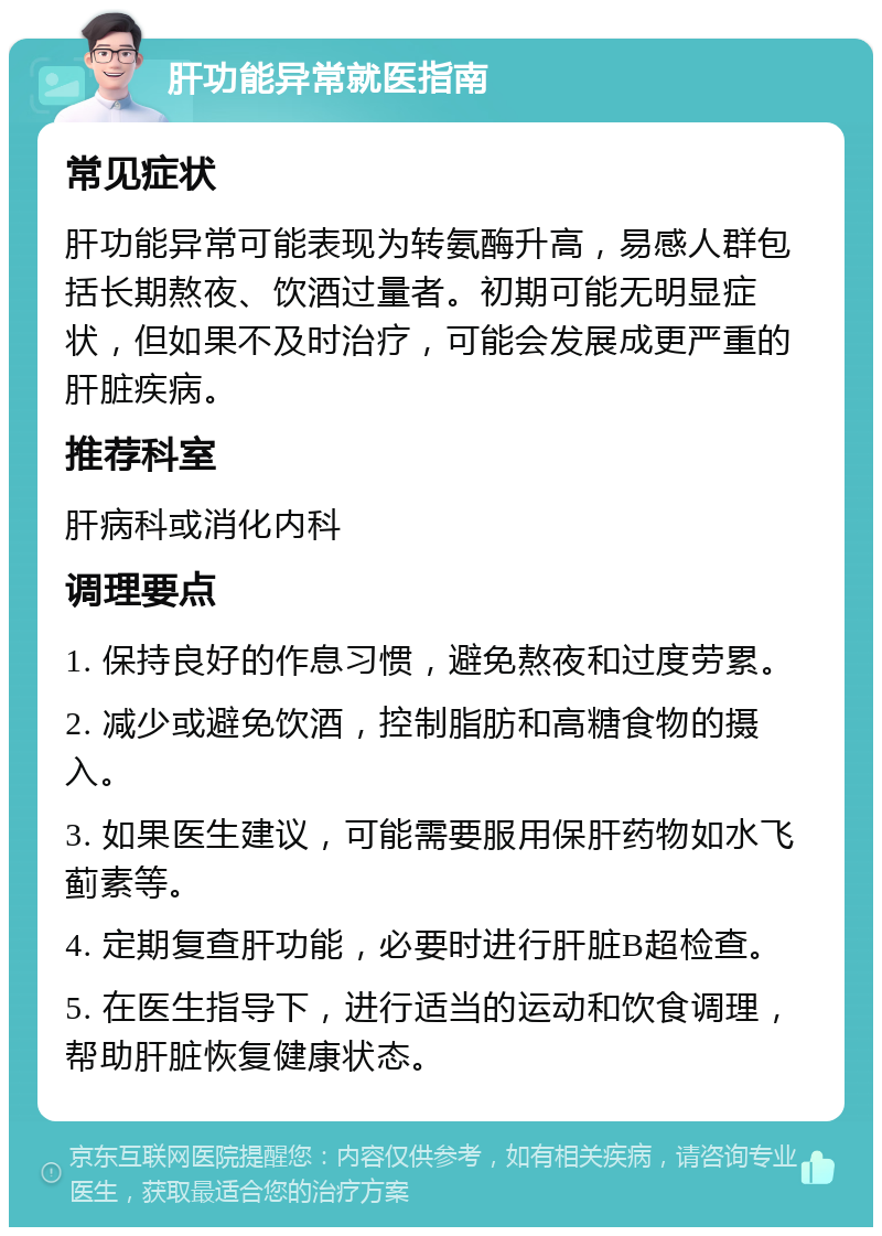 肝功能异常就医指南 常见症状 肝功能异常可能表现为转氨酶升高，易感人群包括长期熬夜、饮酒过量者。初期可能无明显症状，但如果不及时治疗，可能会发展成更严重的肝脏疾病。 推荐科室 肝病科或消化内科 调理要点 1. 保持良好的作息习惯，避免熬夜和过度劳累。 2. 减少或避免饮酒，控制脂肪和高糖食物的摄入。 3. 如果医生建议，可能需要服用保肝药物如水飞蓟素等。 4. 定期复查肝功能，必要时进行肝脏B超检查。 5. 在医生指导下，进行适当的运动和饮食调理，帮助肝脏恢复健康状态。