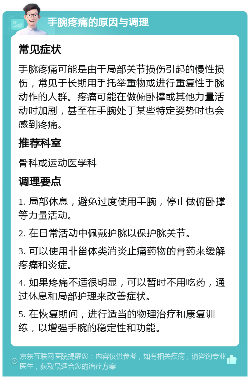 手腕疼痛的原因与调理 常见症状 手腕疼痛可能是由于局部关节损伤引起的慢性损伤，常见于长期用手托举重物或进行重复性手腕动作的人群。疼痛可能在做俯卧撑或其他力量活动时加剧，甚至在手腕处于某些特定姿势时也会感到疼痛。 推荐科室 骨科或运动医学科 调理要点 1. 局部休息，避免过度使用手腕，停止做俯卧撑等力量活动。 2. 在日常活动中佩戴护腕以保护腕关节。 3. 可以使用非甾体类消炎止痛药物的膏药来缓解疼痛和炎症。 4. 如果疼痛不适很明显，可以暂时不用吃药，通过休息和局部护理来改善症状。 5. 在恢复期间，进行适当的物理治疗和康复训练，以增强手腕的稳定性和功能。