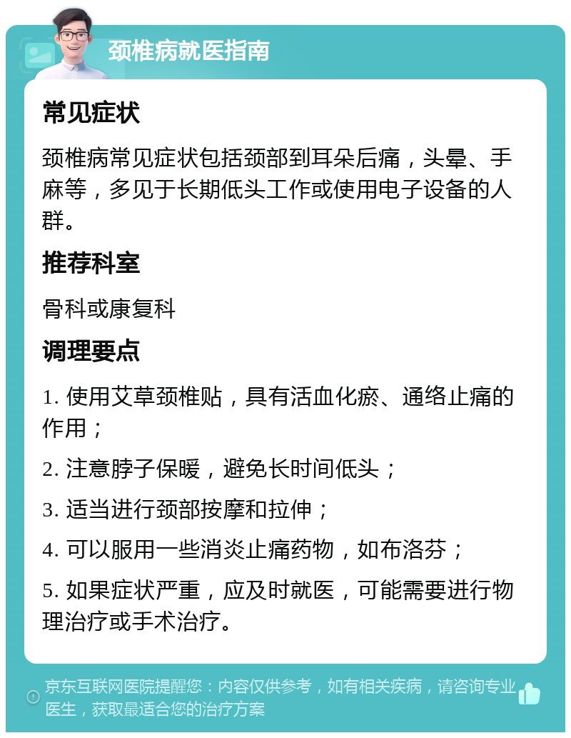 颈椎病就医指南 常见症状 颈椎病常见症状包括颈部到耳朵后痛，头晕、手麻等，多见于长期低头工作或使用电子设备的人群。 推荐科室 骨科或康复科 调理要点 1. 使用艾草颈椎贴，具有活血化瘀、通络止痛的作用； 2. 注意脖子保暖，避免长时间低头； 3. 适当进行颈部按摩和拉伸； 4. 可以服用一些消炎止痛药物，如布洛芬； 5. 如果症状严重，应及时就医，可能需要进行物理治疗或手术治疗。