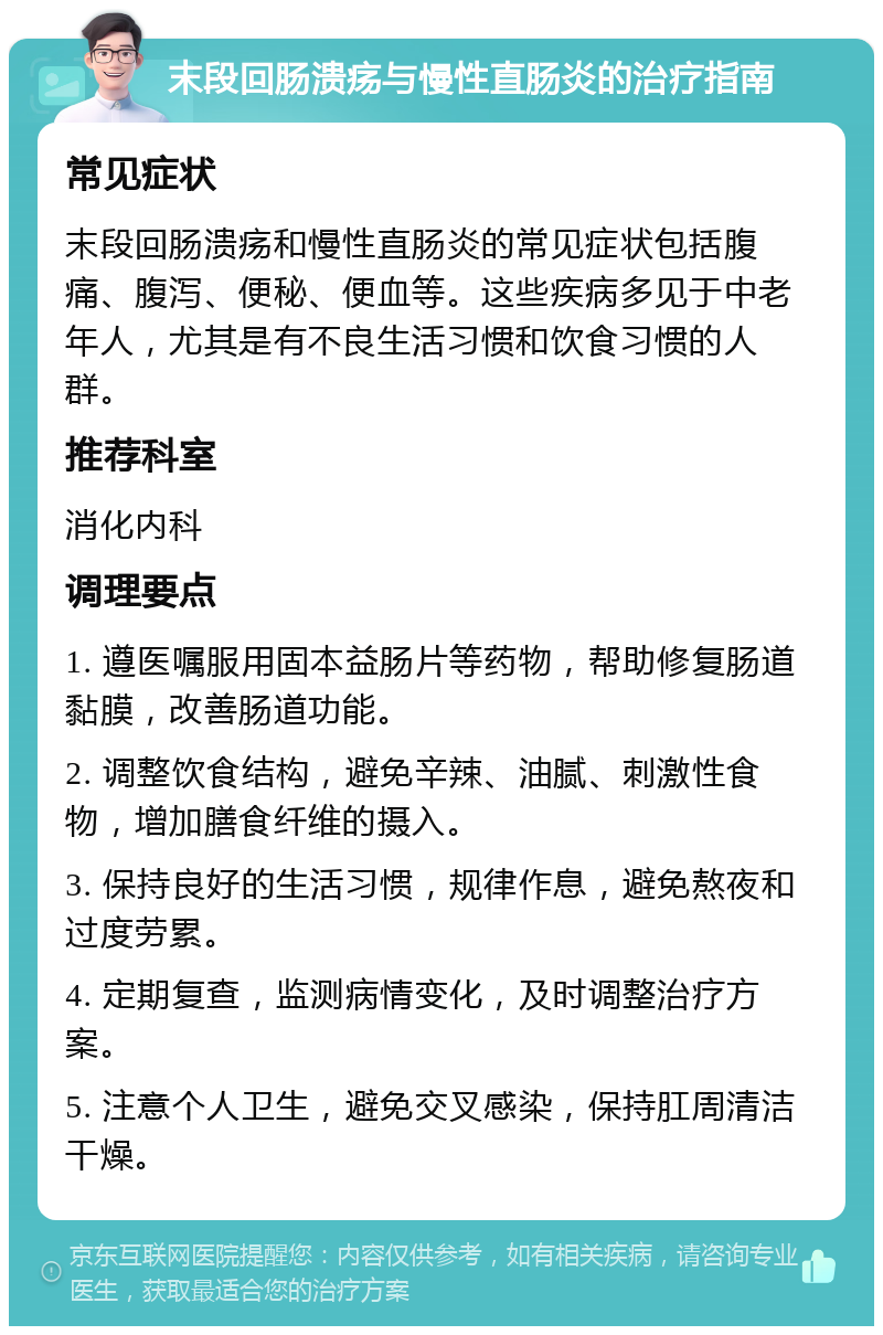 末段回肠溃疡与慢性直肠炎的治疗指南 常见症状 末段回肠溃疡和慢性直肠炎的常见症状包括腹痛、腹泻、便秘、便血等。这些疾病多见于中老年人，尤其是有不良生活习惯和饮食习惯的人群。 推荐科室 消化内科 调理要点 1. 遵医嘱服用固本益肠片等药物，帮助修复肠道黏膜，改善肠道功能。 2. 调整饮食结构，避免辛辣、油腻、刺激性食物，增加膳食纤维的摄入。 3. 保持良好的生活习惯，规律作息，避免熬夜和过度劳累。 4. 定期复查，监测病情变化，及时调整治疗方案。 5. 注意个人卫生，避免交叉感染，保持肛周清洁干燥。