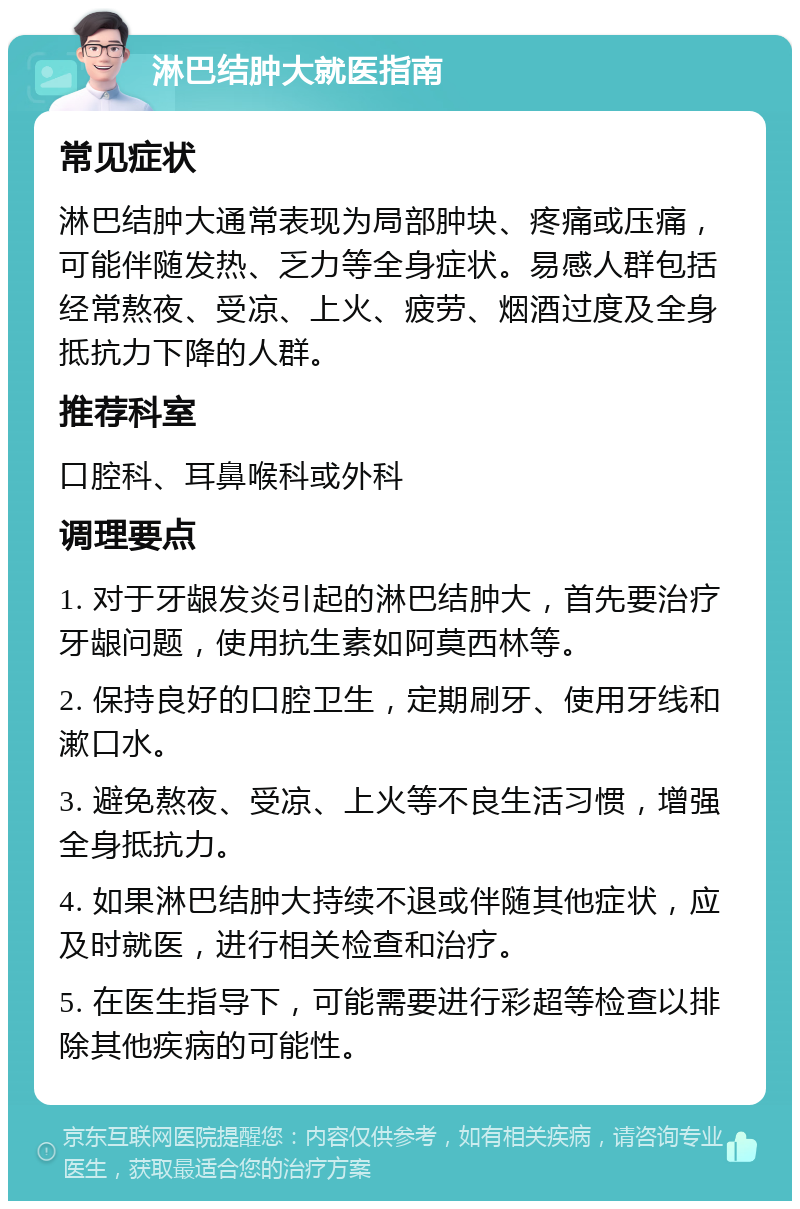 淋巴结肿大就医指南 常见症状 淋巴结肿大通常表现为局部肿块、疼痛或压痛，可能伴随发热、乏力等全身症状。易感人群包括经常熬夜、受凉、上火、疲劳、烟酒过度及全身抵抗力下降的人群。 推荐科室 口腔科、耳鼻喉科或外科 调理要点 1. 对于牙龈发炎引起的淋巴结肿大，首先要治疗牙龈问题，使用抗生素如阿莫西林等。 2. 保持良好的口腔卫生，定期刷牙、使用牙线和漱口水。 3. 避免熬夜、受凉、上火等不良生活习惯，增强全身抵抗力。 4. 如果淋巴结肿大持续不退或伴随其他症状，应及时就医，进行相关检查和治疗。 5. 在医生指导下，可能需要进行彩超等检查以排除其他疾病的可能性。