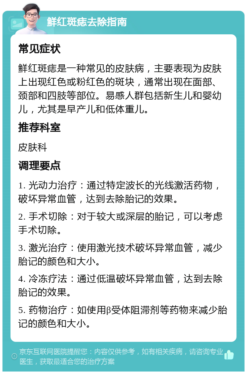 鲜红斑痣去除指南 常见症状 鲜红斑痣是一种常见的皮肤病，主要表现为皮肤上出现红色或粉红色的斑块，通常出现在面部、颈部和四肢等部位。易感人群包括新生儿和婴幼儿，尤其是早产儿和低体重儿。 推荐科室 皮肤科 调理要点 1. 光动力治疗：通过特定波长的光线激活药物，破坏异常血管，达到去除胎记的效果。 2. 手术切除：对于较大或深层的胎记，可以考虑手术切除。 3. 激光治疗：使用激光技术破坏异常血管，减少胎记的颜色和大小。 4. 冷冻疗法：通过低温破坏异常血管，达到去除胎记的效果。 5. 药物治疗：如使用β受体阻滞剂等药物来减少胎记的颜色和大小。