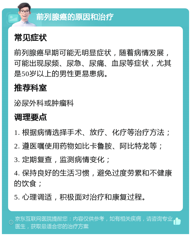 前列腺癌的原因和治疗 常见症状 前列腺癌早期可能无明显症状，随着病情发展，可能出现尿频、尿急、尿痛、血尿等症状，尤其是50岁以上的男性更易患病。 推荐科室 泌尿外科或肿瘤科 调理要点 1. 根据病情选择手术、放疗、化疗等治疗方法； 2. 遵医嘱使用药物如比卡鲁胺、阿比特龙等； 3. 定期复查，监测病情变化； 4. 保持良好的生活习惯，避免过度劳累和不健康的饮食； 5. 心理调适，积极面对治疗和康复过程。