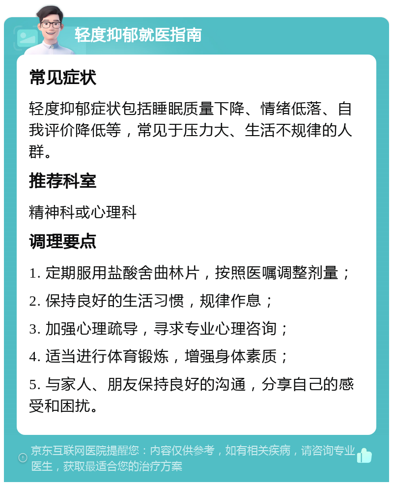 轻度抑郁就医指南 常见症状 轻度抑郁症状包括睡眠质量下降、情绪低落、自我评价降低等，常见于压力大、生活不规律的人群。 推荐科室 精神科或心理科 调理要点 1. 定期服用盐酸舍曲林片，按照医嘱调整剂量； 2. 保持良好的生活习惯，规律作息； 3. 加强心理疏导，寻求专业心理咨询； 4. 适当进行体育锻炼，增强身体素质； 5. 与家人、朋友保持良好的沟通，分享自己的感受和困扰。