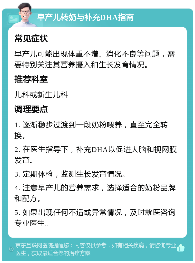 早产儿转奶与补充DHA指南 常见症状 早产儿可能出现体重不增、消化不良等问题，需要特别关注其营养摄入和生长发育情况。 推荐科室 儿科或新生儿科 调理要点 1. 逐渐稳步过渡到一段奶粉喂养，直至完全转换。 2. 在医生指导下，补充DHA以促进大脑和视网膜发育。 3. 定期体检，监测生长发育情况。 4. 注意早产儿的营养需求，选择适合的奶粉品牌和配方。 5. 如果出现任何不适或异常情况，及时就医咨询专业医生。