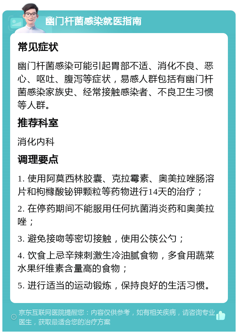 幽门杆菌感染就医指南 常见症状 幽门杆菌感染可能引起胃部不适、消化不良、恶心、呕吐、腹泻等症状，易感人群包括有幽门杆菌感染家族史、经常接触感染者、不良卫生习惯等人群。 推荐科室 消化内科 调理要点 1. 使用阿莫西林胶囊、克拉霉素、奥美拉唑肠溶片和枸橼酸铋钾颗粒等药物进行14天的治疗； 2. 在停药期间不能服用任何抗菌消炎药和奥美拉唑； 3. 避免接吻等密切接触，使用公筷公勺； 4. 饮食上忌辛辣刺激生冷油腻食物，多食用蔬菜水果纤维素含量高的食物； 5. 进行适当的运动锻炼，保持良好的生活习惯。