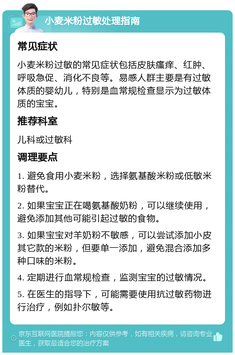 小麦米粉过敏处理指南 常见症状 小麦米粉过敏的常见症状包括皮肤瘙痒、红肿、呼吸急促、消化不良等。易感人群主要是有过敏体质的婴幼儿，特别是血常规检查显示为过敏体质的宝宝。 推荐科室 儿科或过敏科 调理要点 1. 避免食用小麦米粉，选择氨基酸米粉或低敏米粉替代。 2. 如果宝宝正在喝氨基酸奶粉，可以继续使用，避免添加其他可能引起过敏的食物。 3. 如果宝宝对羊奶粉不敏感，可以尝试添加小皮其它款的米粉，但要单一添加，避免混合添加多种口味的米粉。 4. 定期进行血常规检查，监测宝宝的过敏情况。 5. 在医生的指导下，可能需要使用抗过敏药物进行治疗，例如扑尔敏等。