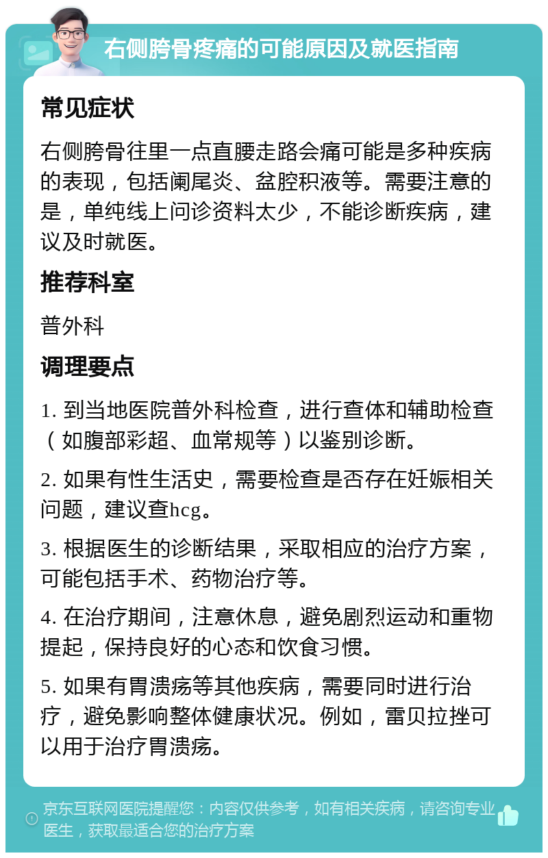 右侧胯骨疼痛的可能原因及就医指南 常见症状 右侧胯骨往里一点直腰走路会痛可能是多种疾病的表现，包括阑尾炎、盆腔积液等。需要注意的是，单纯线上问诊资料太少，不能诊断疾病，建议及时就医。 推荐科室 普外科 调理要点 1. 到当地医院普外科检查，进行查体和辅助检查（如腹部彩超、血常规等）以鉴别诊断。 2. 如果有性生活史，需要检查是否存在妊娠相关问题，建议查hcg。 3. 根据医生的诊断结果，采取相应的治疗方案，可能包括手术、药物治疗等。 4. 在治疗期间，注意休息，避免剧烈运动和重物提起，保持良好的心态和饮食习惯。 5. 如果有胃溃疡等其他疾病，需要同时进行治疗，避免影响整体健康状况。例如，雷贝拉挫可以用于治疗胃溃疡。