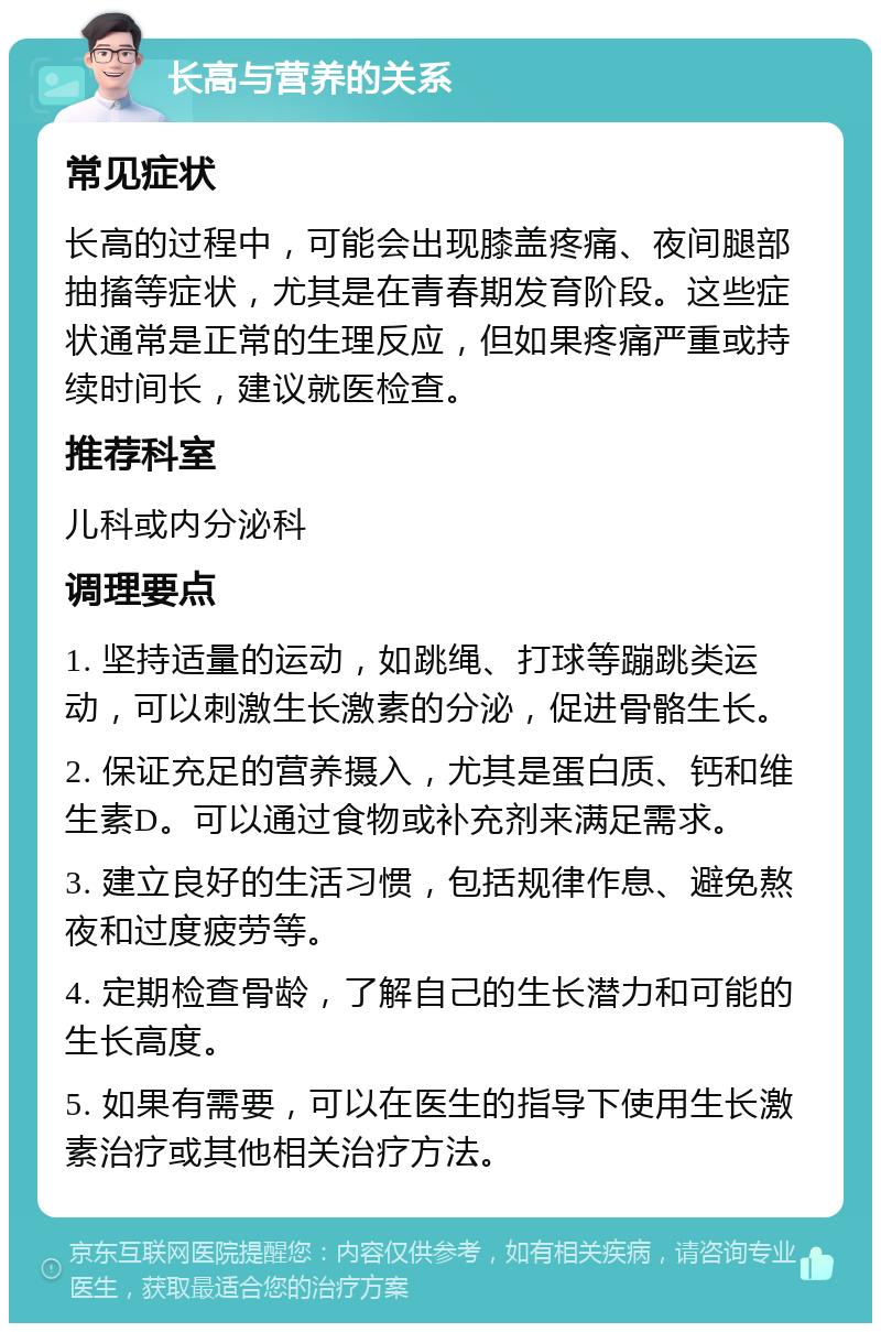 长高与营养的关系 常见症状 长高的过程中，可能会出现膝盖疼痛、夜间腿部抽搐等症状，尤其是在青春期发育阶段。这些症状通常是正常的生理反应，但如果疼痛严重或持续时间长，建议就医检查。 推荐科室 儿科或内分泌科 调理要点 1. 坚持适量的运动，如跳绳、打球等蹦跳类运动，可以刺激生长激素的分泌，促进骨骼生长。 2. 保证充足的营养摄入，尤其是蛋白质、钙和维生素D。可以通过食物或补充剂来满足需求。 3. 建立良好的生活习惯，包括规律作息、避免熬夜和过度疲劳等。 4. 定期检查骨龄，了解自己的生长潜力和可能的生长高度。 5. 如果有需要，可以在医生的指导下使用生长激素治疗或其他相关治疗方法。