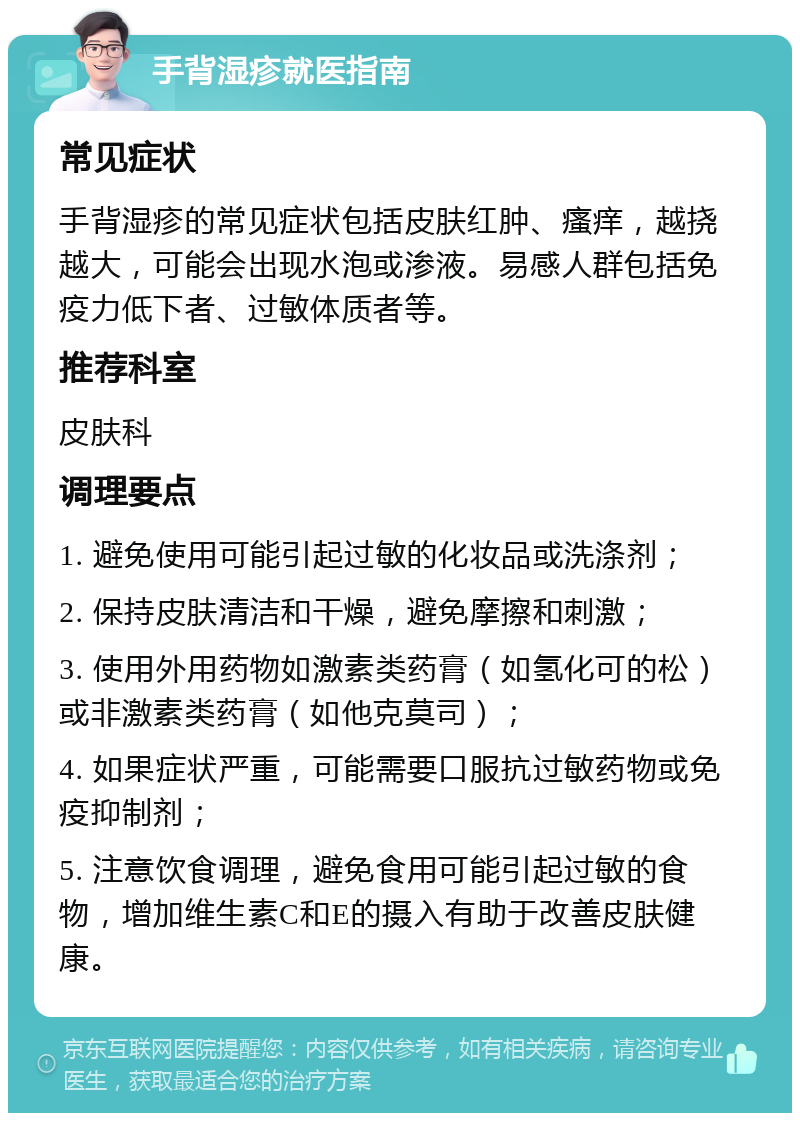 手背湿疹就医指南 常见症状 手背湿疹的常见症状包括皮肤红肿、瘙痒，越挠越大，可能会出现水泡或渗液。易感人群包括免疫力低下者、过敏体质者等。 推荐科室 皮肤科 调理要点 1. 避免使用可能引起过敏的化妆品或洗涤剂； 2. 保持皮肤清洁和干燥，避免摩擦和刺激； 3. 使用外用药物如激素类药膏（如氢化可的松）或非激素类药膏（如他克莫司）； 4. 如果症状严重，可能需要口服抗过敏药物或免疫抑制剂； 5. 注意饮食调理，避免食用可能引起过敏的食物，增加维生素C和E的摄入有助于改善皮肤健康。