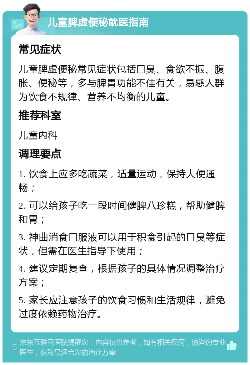 儿童脾虚便秘就医指南 常见症状 儿童脾虚便秘常见症状包括口臭、食欲不振、腹胀、便秘等，多与脾胃功能不佳有关，易感人群为饮食不规律、营养不均衡的儿童。 推荐科室 儿童内科 调理要点 1. 饮食上应多吃蔬菜，适量运动，保持大便通畅； 2. 可以给孩子吃一段时间健脾八珍糕，帮助健脾和胃； 3. 神曲消食口服液可以用于积食引起的口臭等症状，但需在医生指导下使用； 4. 建议定期复查，根据孩子的具体情况调整治疗方案； 5. 家长应注意孩子的饮食习惯和生活规律，避免过度依赖药物治疗。