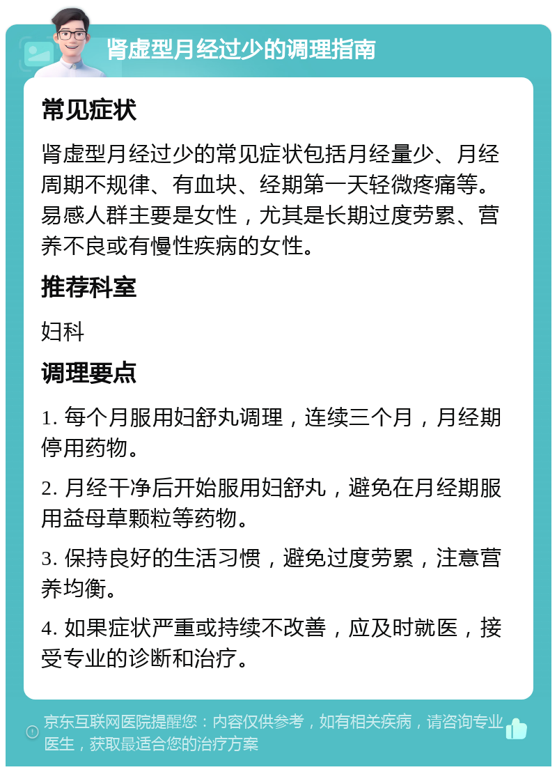 肾虚型月经过少的调理指南 常见症状 肾虚型月经过少的常见症状包括月经量少、月经周期不规律、有血块、经期第一天轻微疼痛等。易感人群主要是女性，尤其是长期过度劳累、营养不良或有慢性疾病的女性。 推荐科室 妇科 调理要点 1. 每个月服用妇舒丸调理，连续三个月，月经期停用药物。 2. 月经干净后开始服用妇舒丸，避免在月经期服用益母草颗粒等药物。 3. 保持良好的生活习惯，避免过度劳累，注意营养均衡。 4. 如果症状严重或持续不改善，应及时就医，接受专业的诊断和治疗。